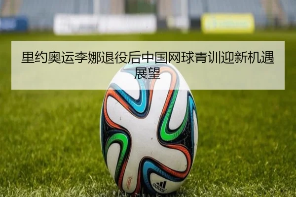 里约奥运李娜退役后中国网球青训迎新机遇展望