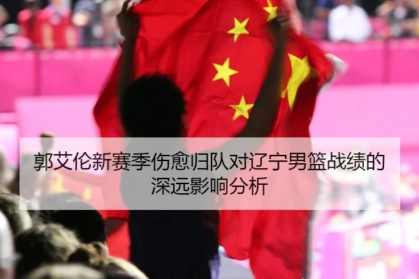 郭艾伦新赛季伤愈归队对辽宁男篮战绩的深远影响分析