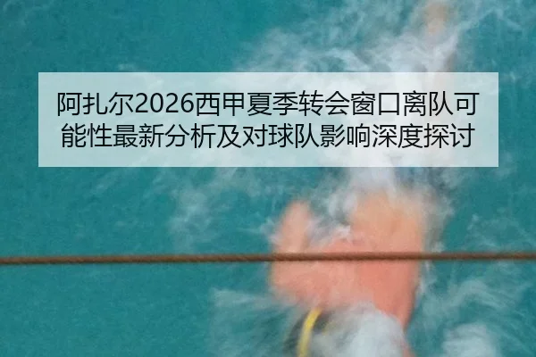 阿扎尔2026西甲夏季转会窗口离队可能性最新分析及对球队影响深度探讨